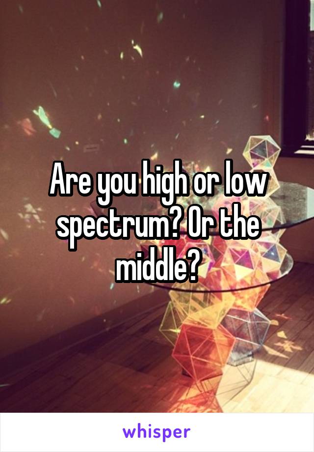 Are you high or low spectrum? Or the middle?