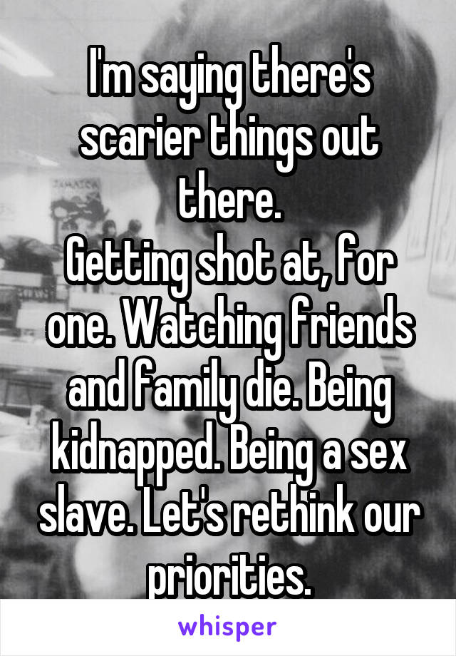 I'm saying there's scarier things out there.
Getting shot at, for one. Watching friends and family die. Being kidnapped. Being a sex slave. Let's rethink our priorities.