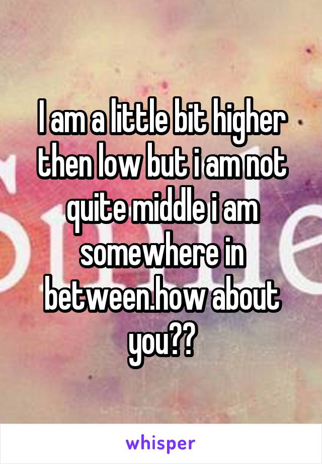 I am a little bit higher then low but i am not quite middle i am somewhere in between.how about you??