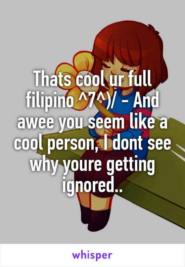 Thats cool ur full filipino ^7^)/ - And awee you seem like a cool person, I dont see why youre getting ignored..