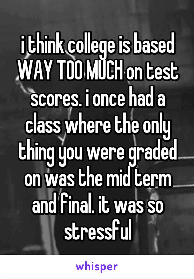 i think college is based WAY TOO MUCH on test scores. i once had a class where the only thing you were graded on was the mid term and final. it was so stressful