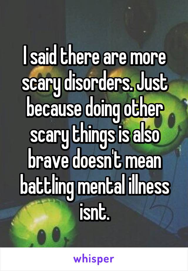 I said there are more scary disorders. Just because doing other scary things is also brave doesn't mean battling mental illness isnt.