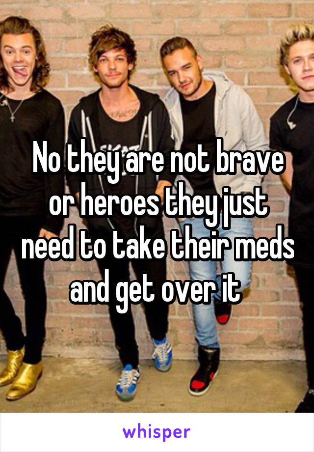 No they are not brave or heroes they just need to take their meds and get over it 