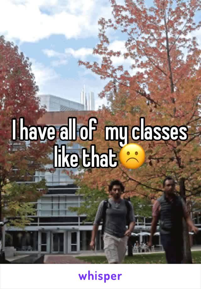 I have all of  my classes like that☹️️