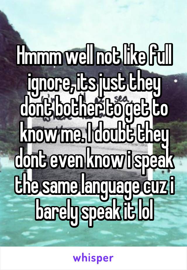 Hmmm well not like full ignore, its just they dont bother to get to know me. I doubt they dont even know i speak the same language cuz i barely speak it lol