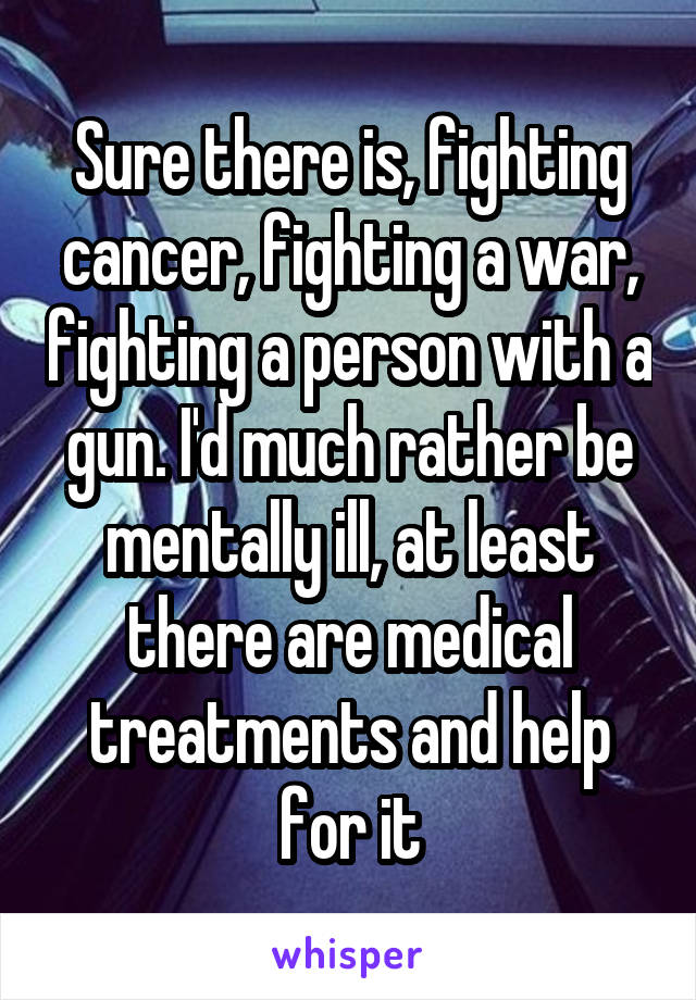 Sure there is, fighting cancer, fighting a war, fighting a person with a gun. I'd much rather be mentally ill, at least there are medical treatments and help for it