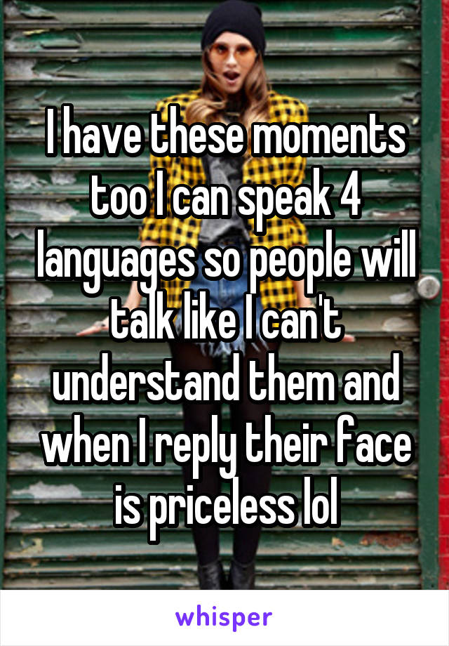I have these moments too I can speak 4 languages so people will talk like I can't understand them and when I reply their face is priceless lol