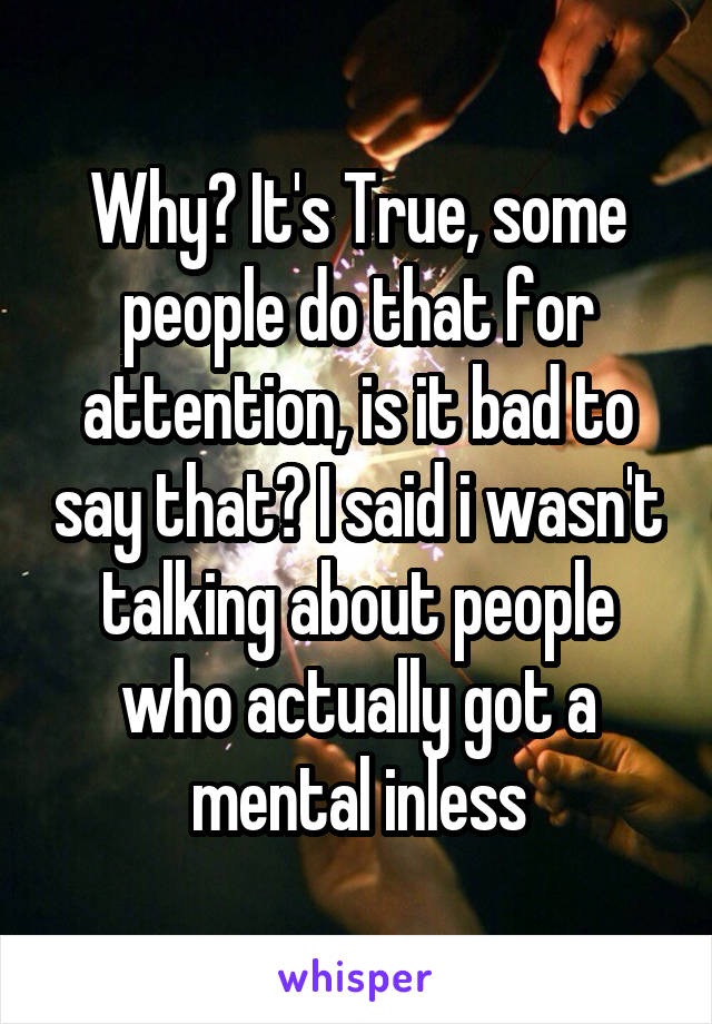 Why? It's True, some people do that for attention, is it bad to say that? I said i wasn't talking about people who actually got a mental inless