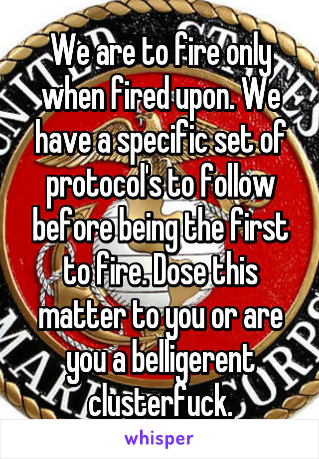 We are to fire only when fired upon. We have a specific set of protocol's to follow before being the first to fire. Dose this matter to you or are you a belligerent clusterfuck.