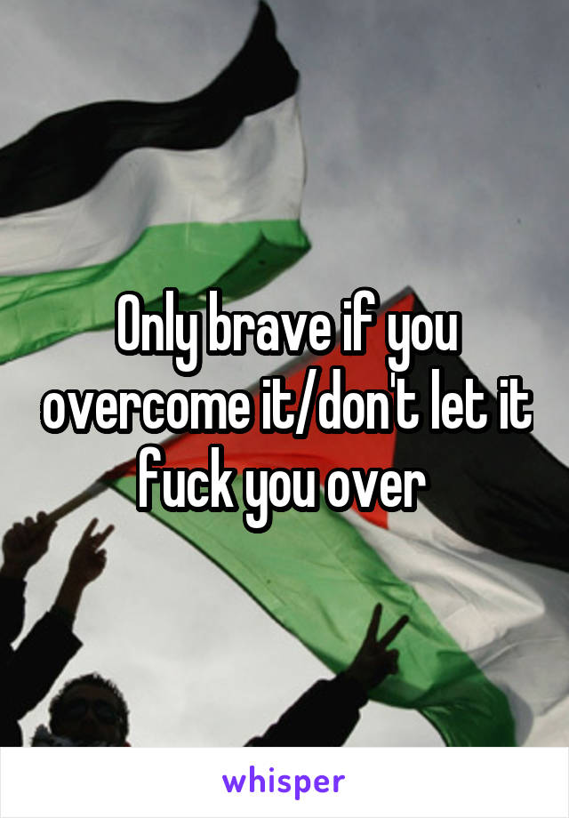 Only brave if you overcome it/don't let it fuck you over 