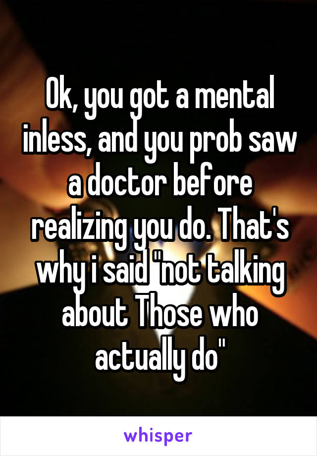 Ok, you got a mental inless, and you prob saw a doctor before realizing you do. That's why i said "not talking about Those who actually do"