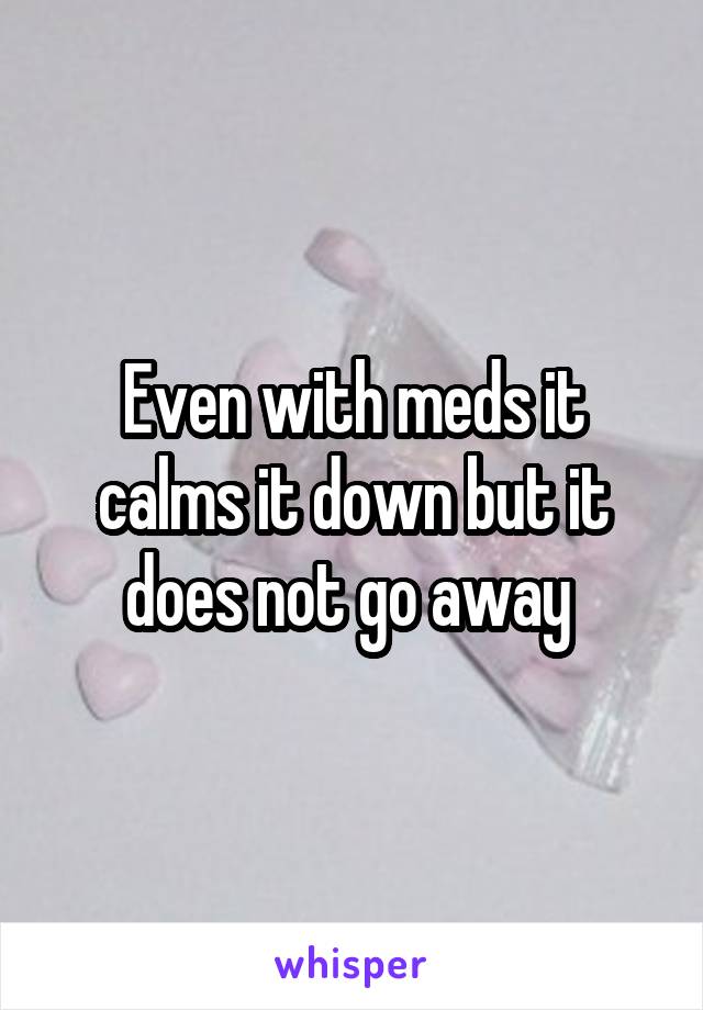 Even with meds it calms it down but it does not go away 