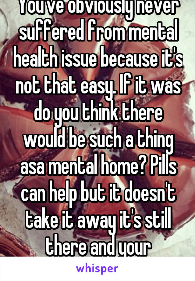 You've obviously never suffered from mental health issue because it's not that easy. If it was do you think there would be such a thing asa mental home? Pills can help but it doesn't take it away it's still there and your constantly suffering. 