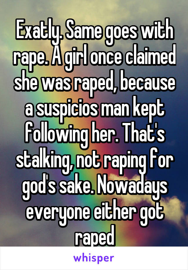 Exatly. Same goes with rape. A girl once claimed she was raped, because a suspicios man kept following her. That's stalking, not raping for god's sake. Nowadays everyone either got raped