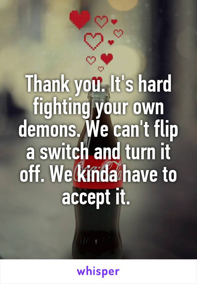 Thank you. It's hard fighting your own demons. We can't flip a switch and turn it off. We kinda have to accept it. 