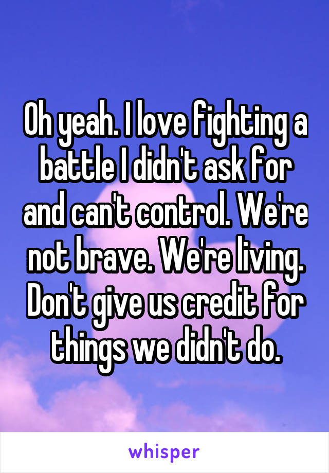 Oh yeah. I love fighting a battle I didn't ask for and can't control. We're not brave. We're living. Don't give us credit for things we didn't do.