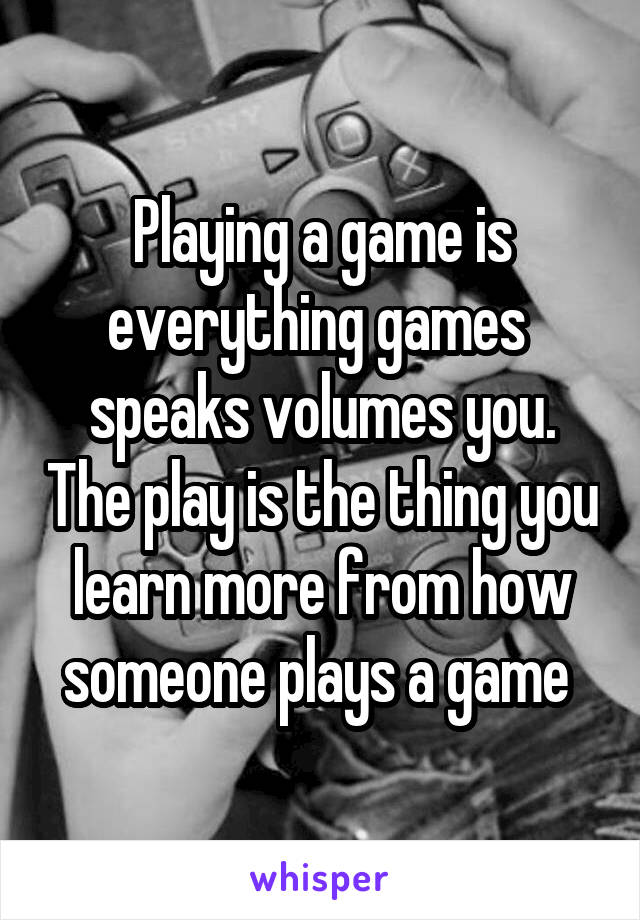 Playing a game is everything games  speaks volumes you. The play is the thing you learn more from how someone plays a game 