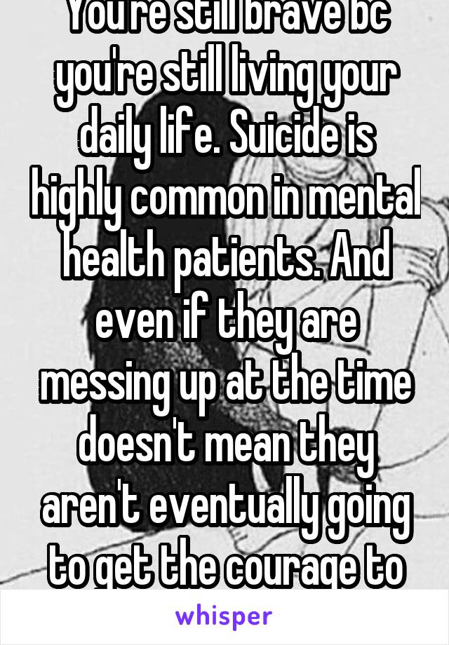 You're still brave bc you're still living your daily life. Suicide is highly common in mental health patients. And even if they are messing up at the time doesn't mean they aren't eventually going to get the courage to do better 