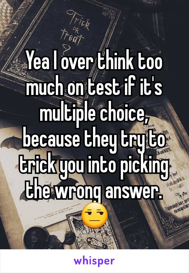 Yea I over think too much on test if it's multiple choice, because they try to trick you into picking the wrong answer. 😒
