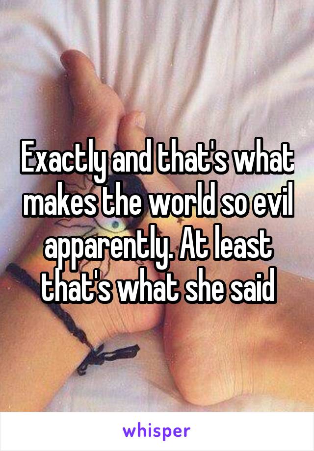 Exactly and that's what makes the world so evil apparently. At least that's what she said