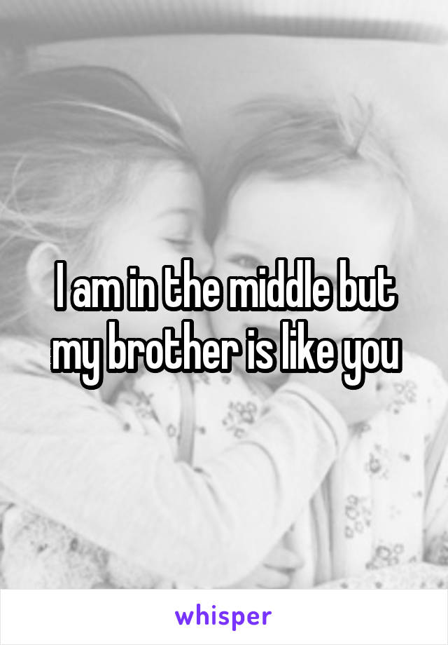 I am in the middle but my brother is like you