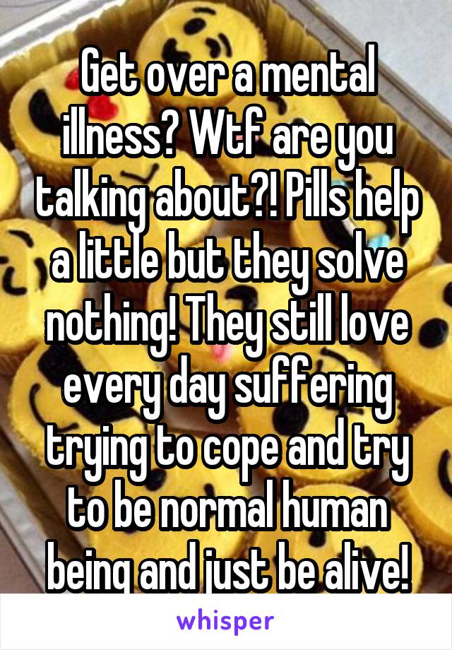 Get over a mental illness? Wtf are you talking about?! Pills help a little but they solve nothing! They still love every day suffering trying to cope and try to be normal human being and just be alive!