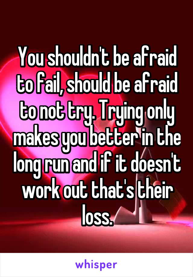 You shouldn't be afraid to fail, should be afraid to not try. Trying only makes you better in the long run and if it doesn't work out that's their loss.