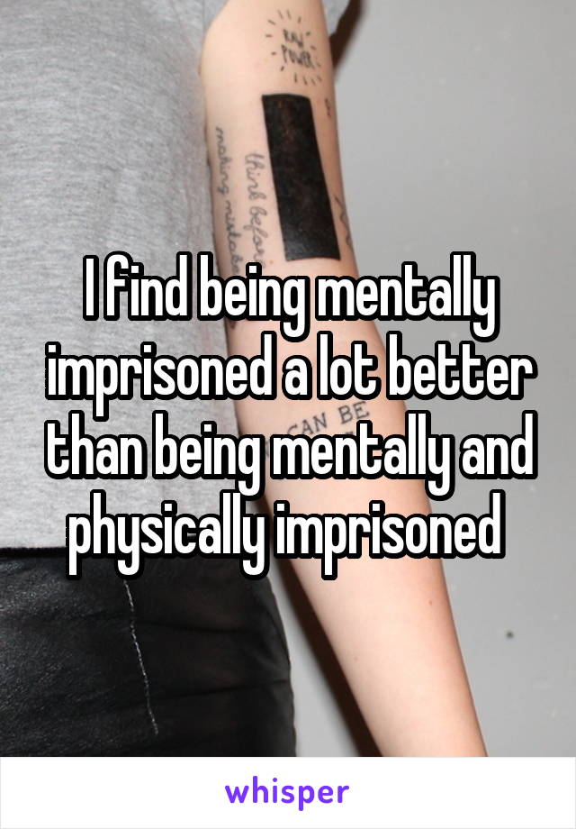 I find being mentally imprisoned a lot better than being mentally and physically imprisoned 