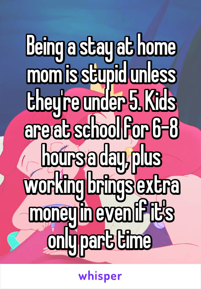 Being a stay at home mom is stupid unless they're under 5. Kids are at school for 6-8 hours a day, plus working brings extra money in even if it's only part time 