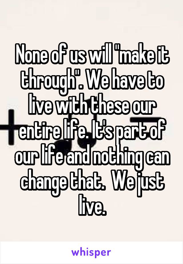 None of us will "make it through". We have to live with these our entire life. It's part of our life and nothing can change that.  We just live.