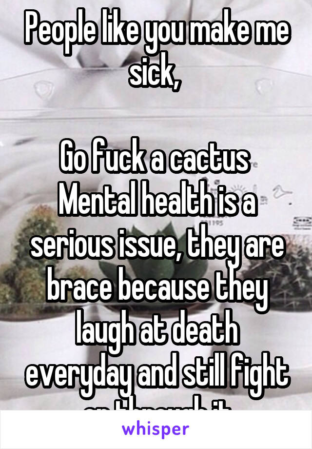 People like you make me sick, 

Go fuck a cactus 
Mental health is a serious issue, they are brace because they laugh at death everyday and still fight on through it