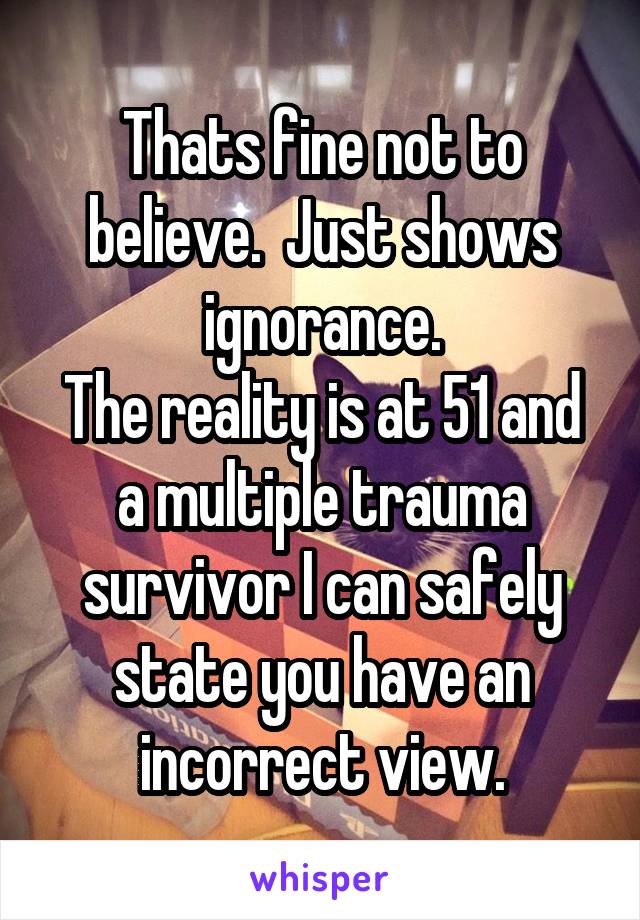 Thats fine not to believe.  Just shows ignorance.
The reality is at 51 and a multiple trauma survivor I can safely state you have an incorrect view.