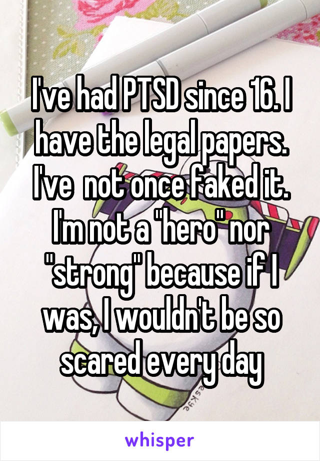 I've had PTSD since 16. I have the legal papers. I've  not once faked it. I'm not a "hero" nor "strong" because if I was, I wouldn't be so scared every day