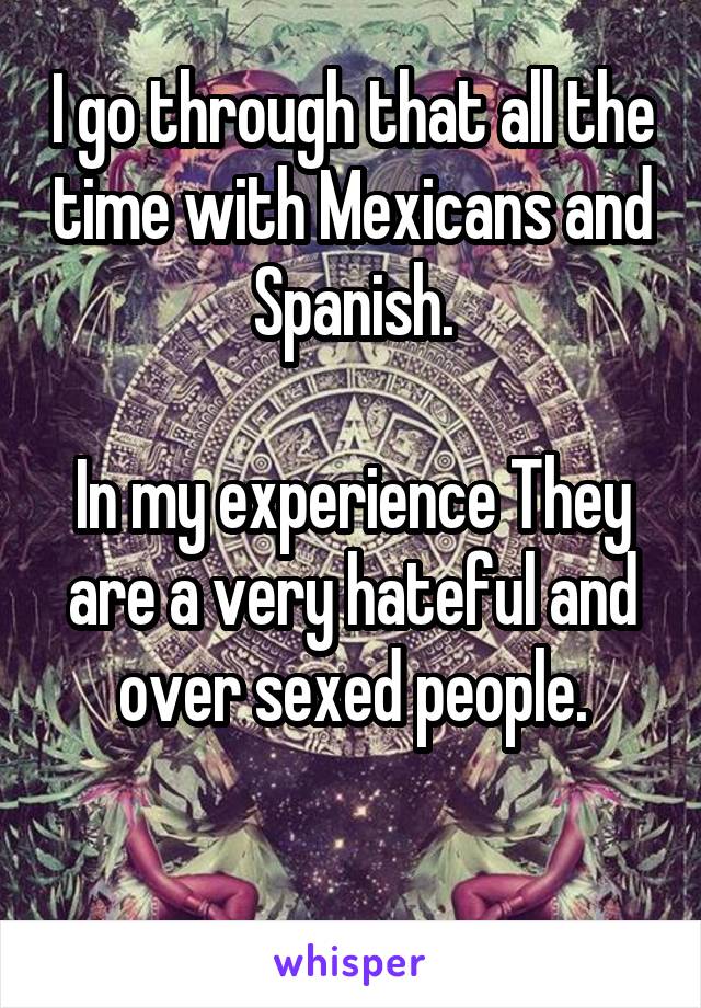 I go through that all the time with Mexicans and Spanish.

In my experience They are a very hateful and over sexed people.

