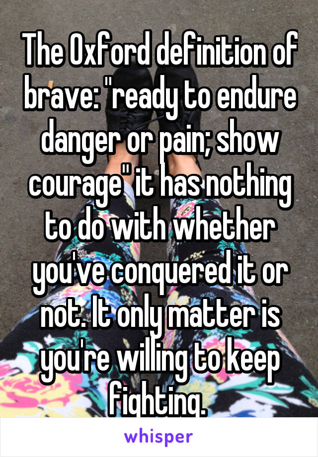 The Oxford definition of brave: "ready to endure danger or pain; show courage" it has nothing to do with whether you've conquered it or not. It only matter is you're willing to keep fighting. 