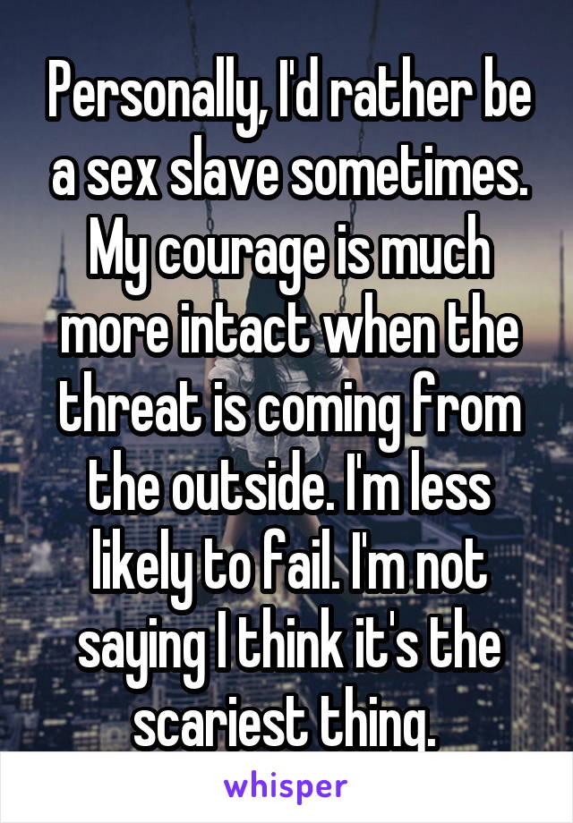 Personally, I'd rather be a sex slave sometimes. My courage is much more intact when the threat is coming from the outside. I'm less likely to fail. I'm not saying I think it's the scariest thing. 