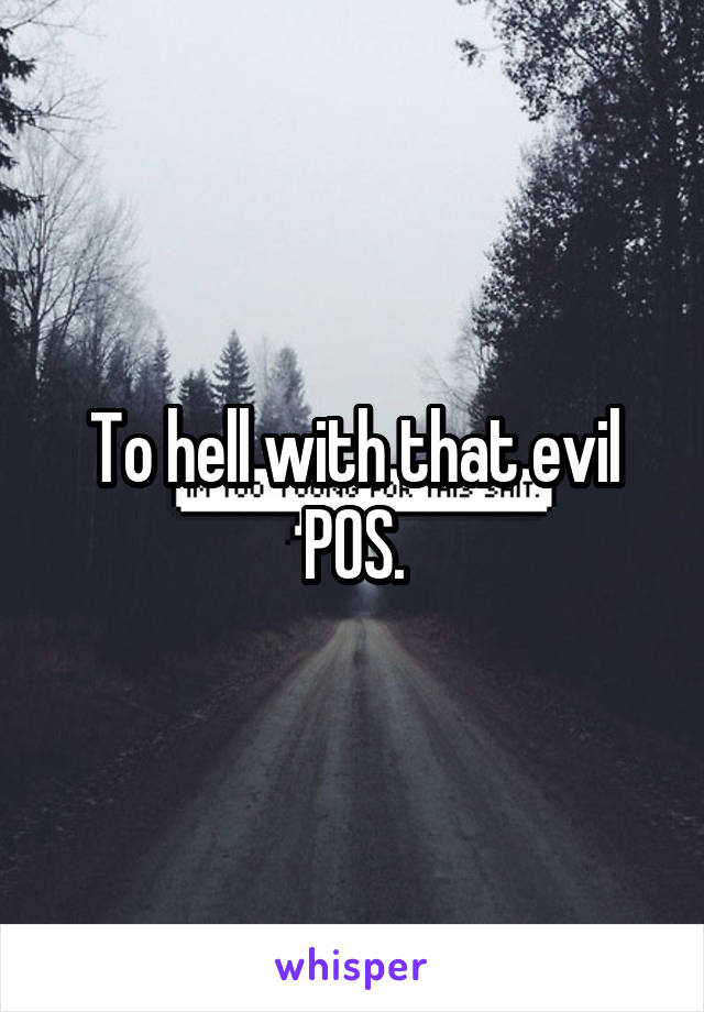 To hell with that evil POS.