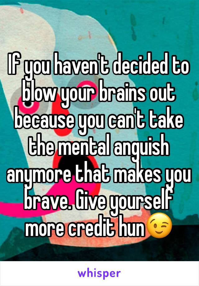 If you haven't decided to blow your brains out because you can't take the mental anguish anymore that makes you brave. Give yourself more credit hun😉