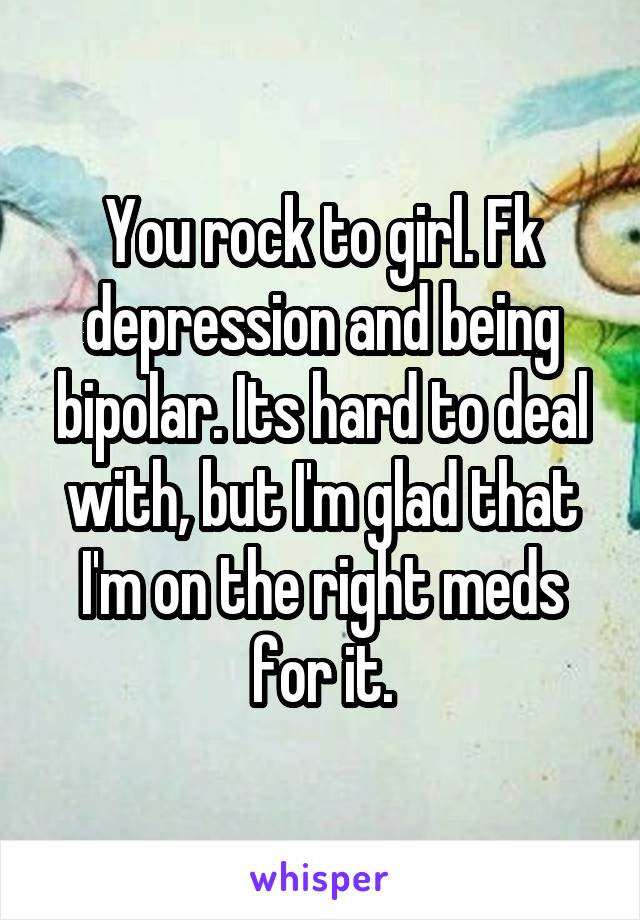 You rock to girl. Fk depression and being bipolar. Its hard to deal with, but I'm glad that I'm on the right meds for it.