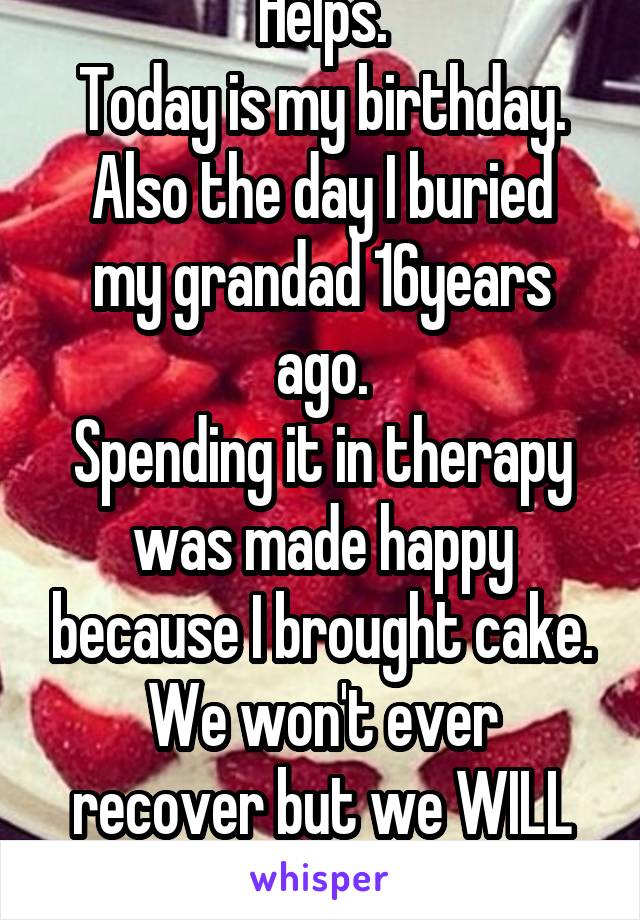 Helps.
Today is my birthday.
Also the day I buried my grandad 16years ago.
Spending it in therapy was made happy because I brought cake.
We won't ever recover but we WILL learn to cope