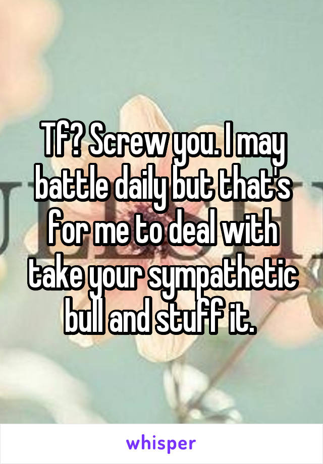 Tf? Screw you. I may battle daily but that's for me to deal with take your sympathetic bull and stuff it. 