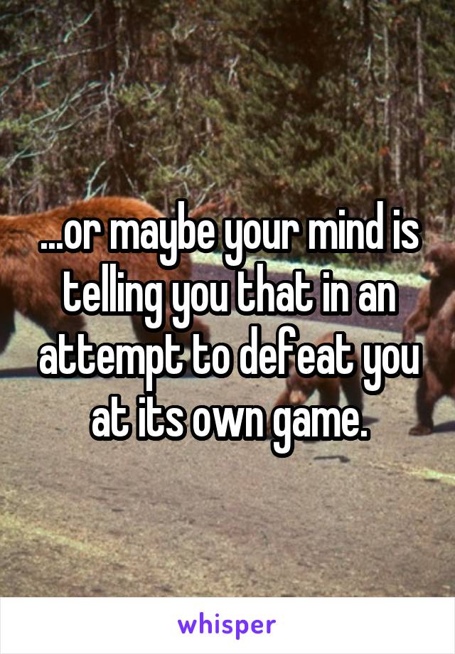 ...or maybe your mind is telling you that in an attempt to defeat you at its own game.