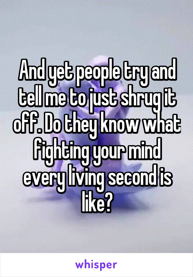 And yet people try and tell me to just shrug it off. Do they know what fighting your mind every living second is like?