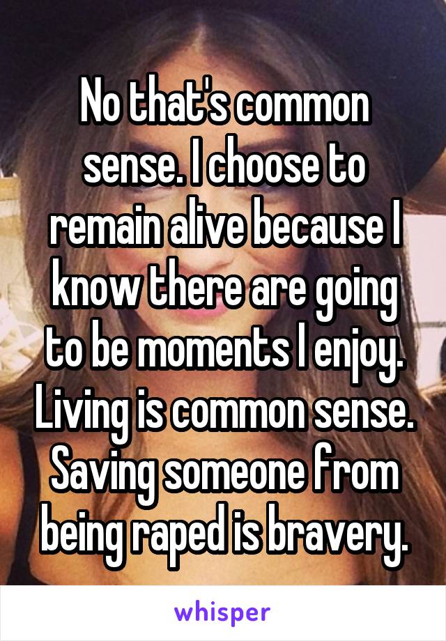 No that's common sense. I choose to remain alive because I know there are going to be moments I enjoy. Living is common sense. Saving someone from being raped is bravery.