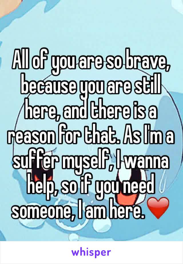 All of you are so brave, because you are still here, and there is a reason for that. As I'm a suffer myself, I wanna help, so if you need someone, I am here.❤️