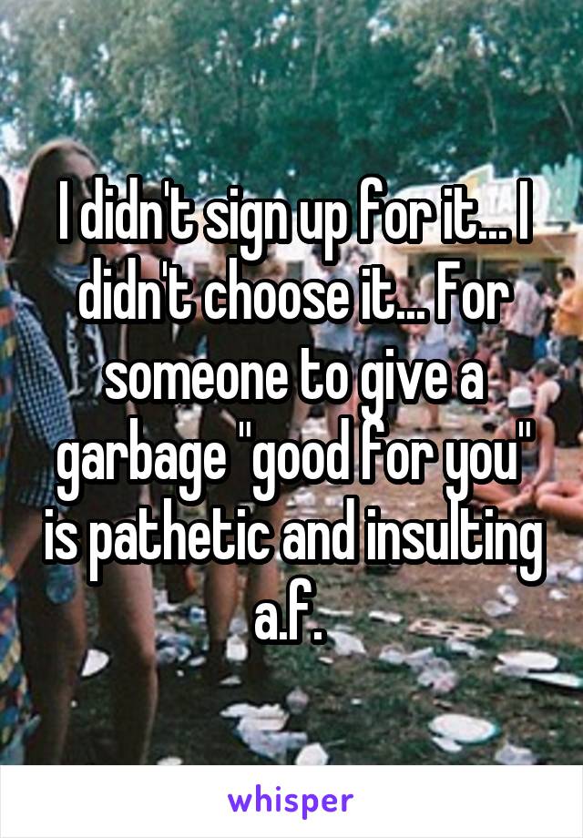 I didn't sign up for it... I didn't choose it... For someone to give a garbage "good for you" is pathetic and insulting a.f. 