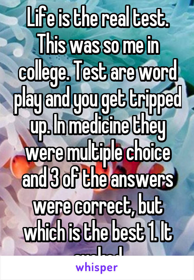 Life is the real test. This was so me in college. Test are word play and you get tripped up. In medicine they were multiple choice and 3 of the answers were correct, but which is the best 1. It sucked