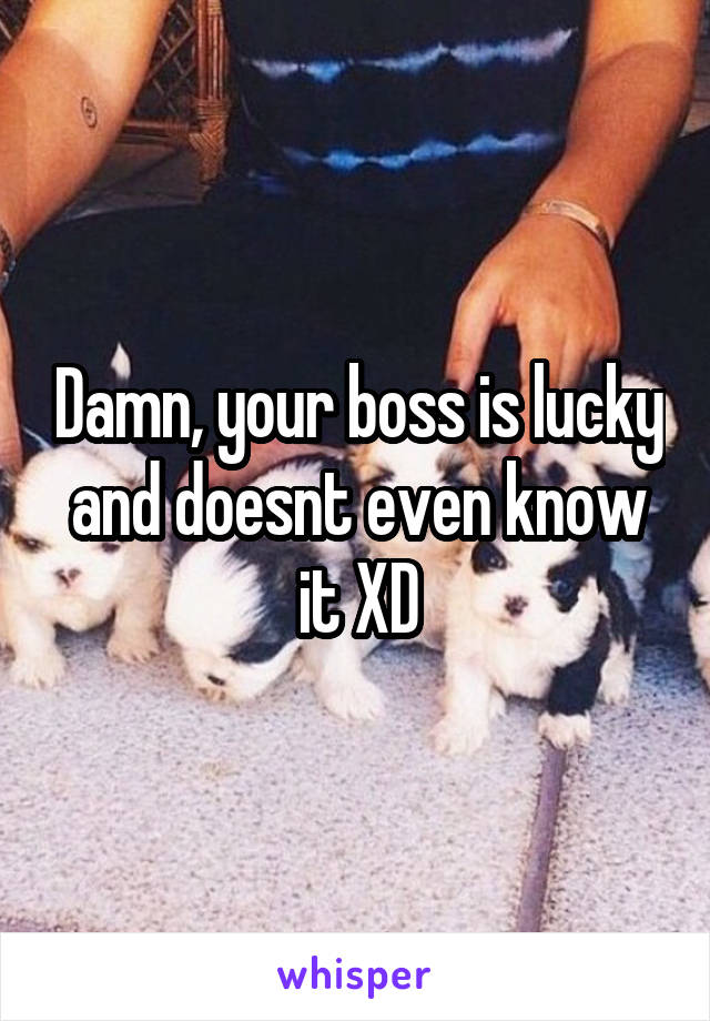 Damn, your boss is lucky and doesnt even know it XD