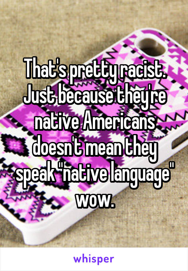 That's pretty racist. Just because they're native Americans doesn't mean they speak "native language" wow.
