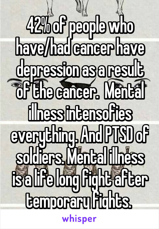 42% of people who have/had cancer have depression as a result of the cancer.  Mental illness intensofies everything. And PTSD of soldiers. Mental illness is a life long fight after temporary fights. 